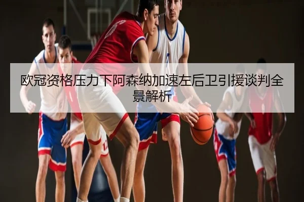 欧冠资格压力下阿森纳加速左后卫引援谈判全景解析